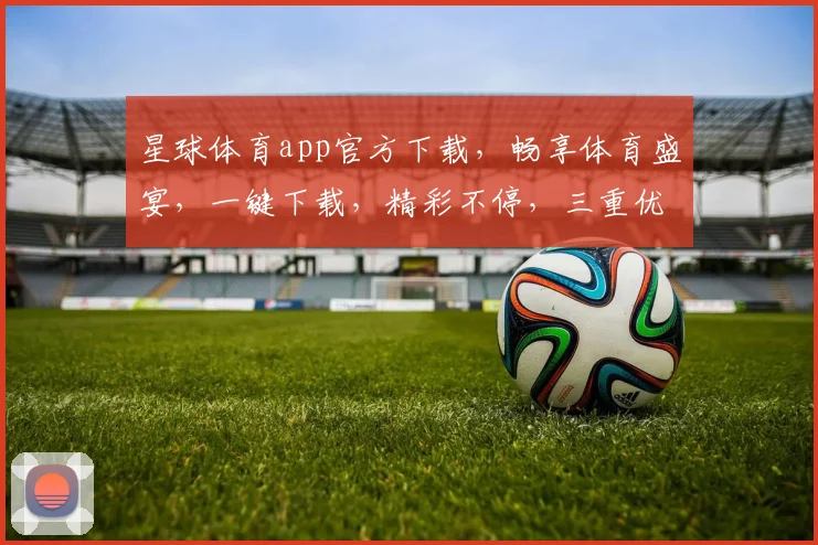 星球体育app官方下载，畅享体育盛宴，一键下载，精彩不停，三重优惠，速来体验