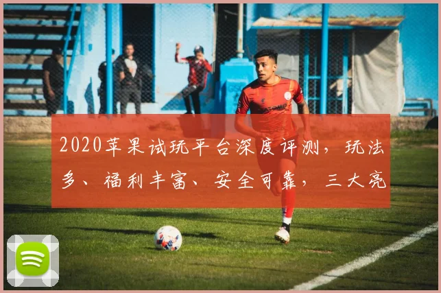 2020苹果试玩平台深度评测，玩法多、福利丰富、安全可靠，三大亮点不容错过，快来体验