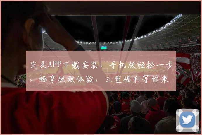 完美APP下载安装，手机版轻松一步，畅享极致体验，三重福利等你来