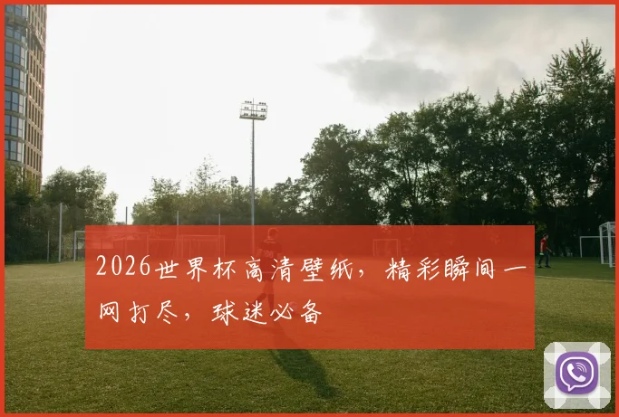 2026世界杯高清壁纸，精彩瞬间一网打尽，球迷必备